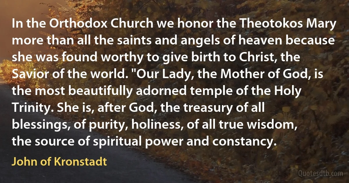 In the Orthodox Church we honor the Theotokos Mary more than all the saints and angels of heaven because she was found worthy to give birth to Christ, the Savior of the world. "Our Lady, the Mother of God, is the most beautifully adorned temple of the Holy Trinity. She is, after God, the treasury of all blessings, of purity, holiness, of all true wisdom, the source of spiritual power and constancy. (John of Kronstadt)