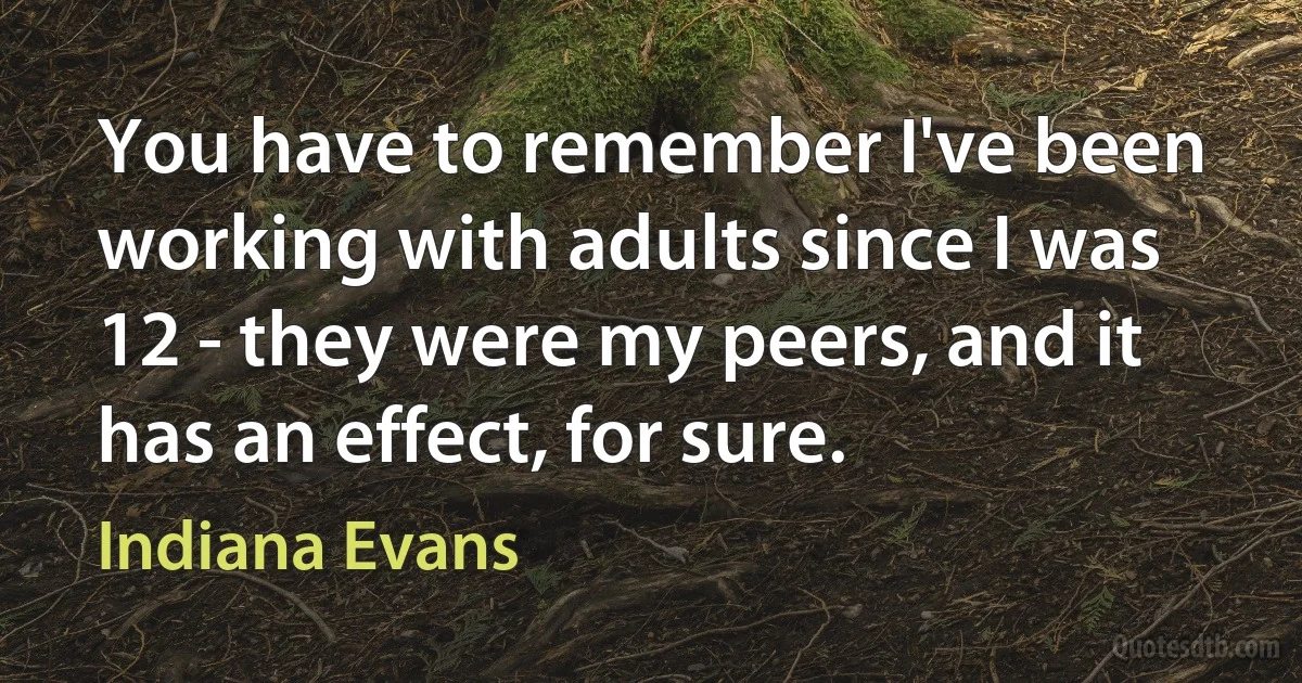 You have to remember I've been working with adults since I was 12 - they were my peers, and it has an effect, for sure. (Indiana Evans)