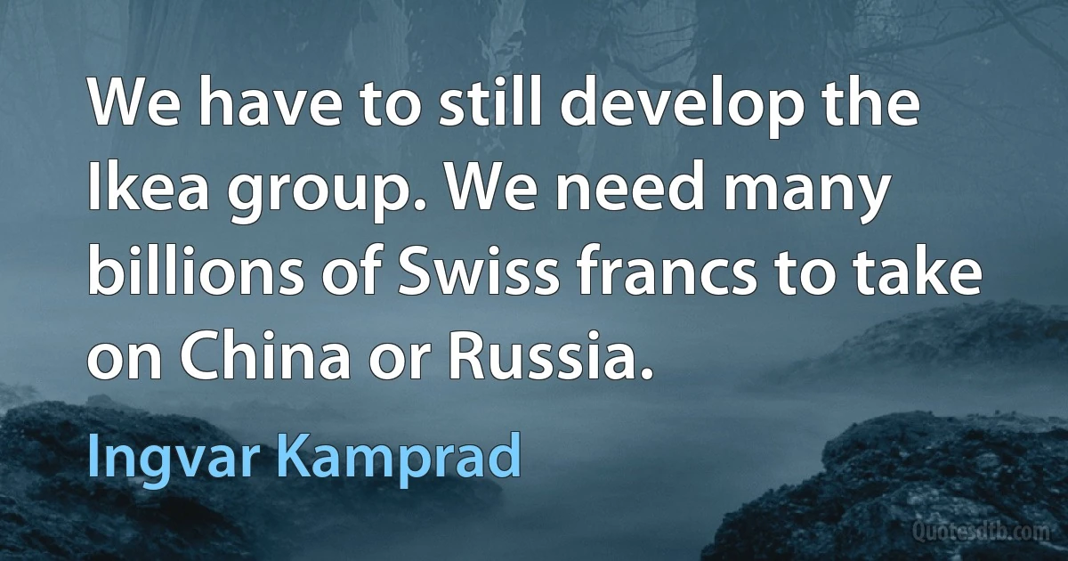 We have to still develop the Ikea group. We need many billions of Swiss francs to take on China or Russia. (Ingvar Kamprad)