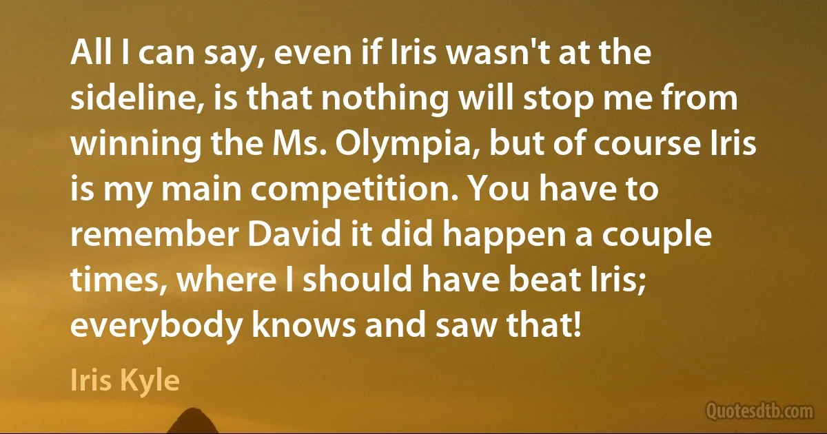 All I can say, even if Iris wasn't at the sideline, is that nothing will stop me from winning the Ms. Olympia, but of course Iris is my main competition. You have to remember David it did happen a couple times, where I should have beat Iris; everybody knows and saw that! (Iris Kyle)