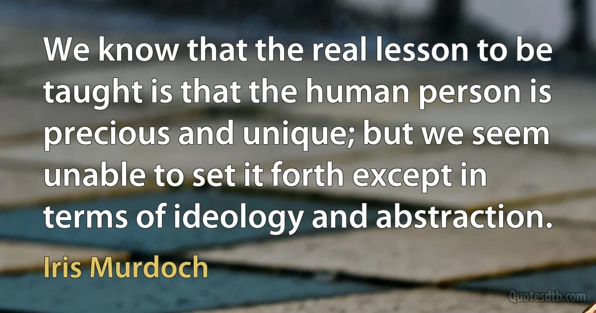 We know that the real lesson to be taught is that the human person is precious and unique; but we seem unable to set it forth except in terms of ideology and abstraction. (Iris Murdoch)