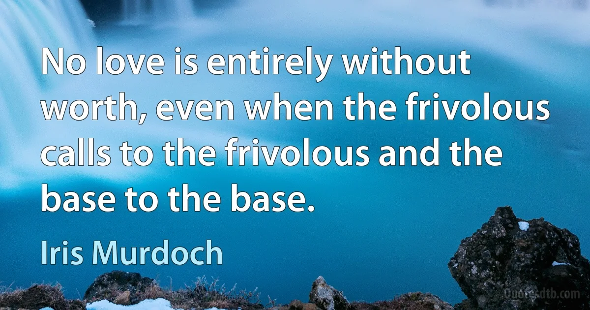 No love is entirely without worth, even when the frivolous calls to the frivolous and the base to the base. (Iris Murdoch)