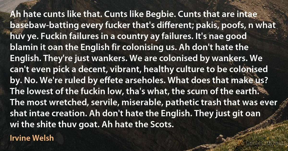 Ah hate cunts like that. Cunts like Begbie. Cunts that are intae basebaw-batting every fucker that's different; pakis, poofs, n what huv ye. Fuckin failures in a country ay failures. It's nae good blamin it oan the English fir colonising us. Ah don't hate the English. They're just wankers. We are colonised by wankers. We can't even pick a decent, vibrant, healthy culture to be colonised by. No. We're ruled by effete arseholes. What does that make us? The lowest of the fuckin low, tha's what, the scum of the earth. The most wretched, servile, miserable, pathetic trash that was ever shat intae creation. Ah don't hate the English. They just git oan wi the shite thuv goat. Ah hate the Scots. (Irvine Welsh)