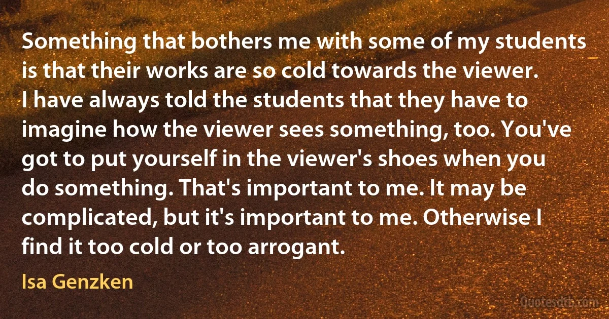 Something that bothers me with some of my students is that their works are so cold towards the viewer. I have always told the students that they have to imagine how the viewer sees something, too. You've got to put yourself in the viewer's shoes when you do something. That's important to me. It may be complicated, but it's important to me. Otherwise I find it too cold or too arrogant. (Isa Genzken)