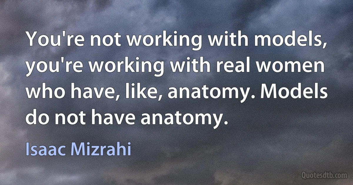 You're not working with models, you're working with real women who have, like, anatomy. Models do not have anatomy. (Isaac Mizrahi)