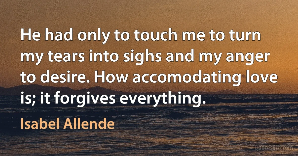 He had only to touch me to turn my tears into sighs and my anger to desire. How accomodating love is; it forgives everything. (Isabel Allende)