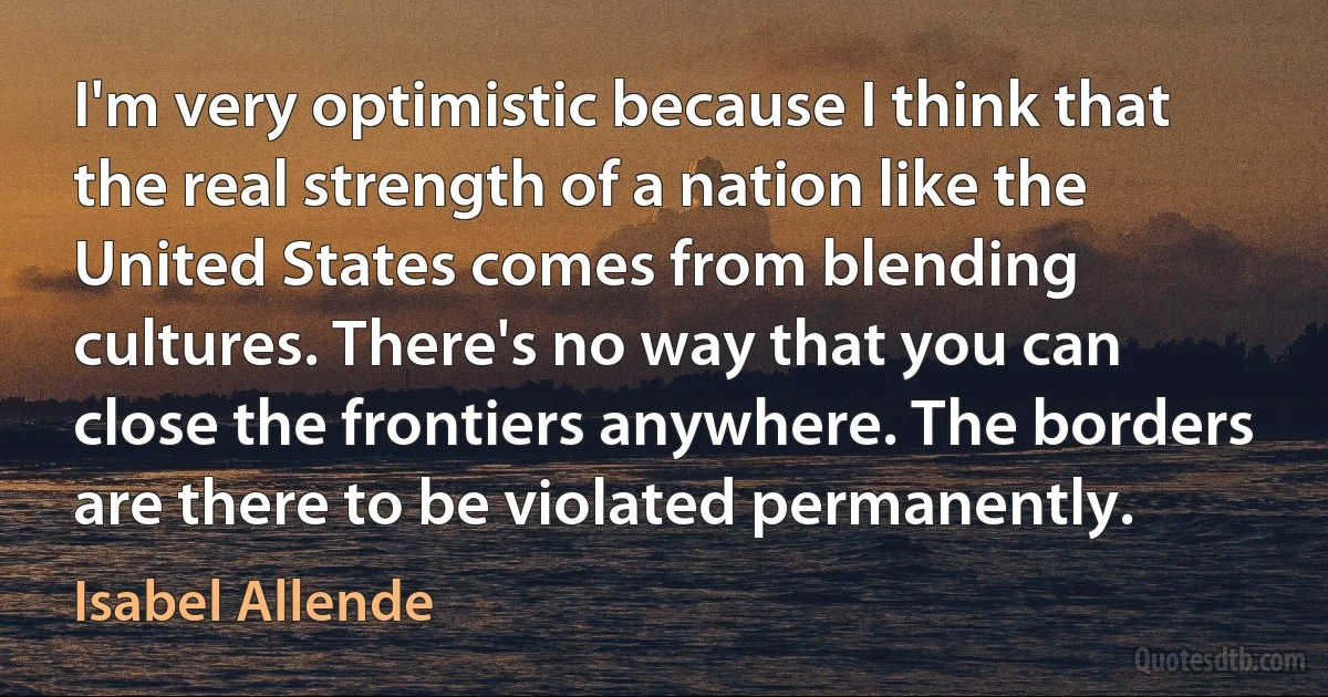 I'm very optimistic because I think that the real strength of a nation like the United States comes from blending cultures. There's no way that you can close the frontiers anywhere. The borders are there to be violated permanently. (Isabel Allende)