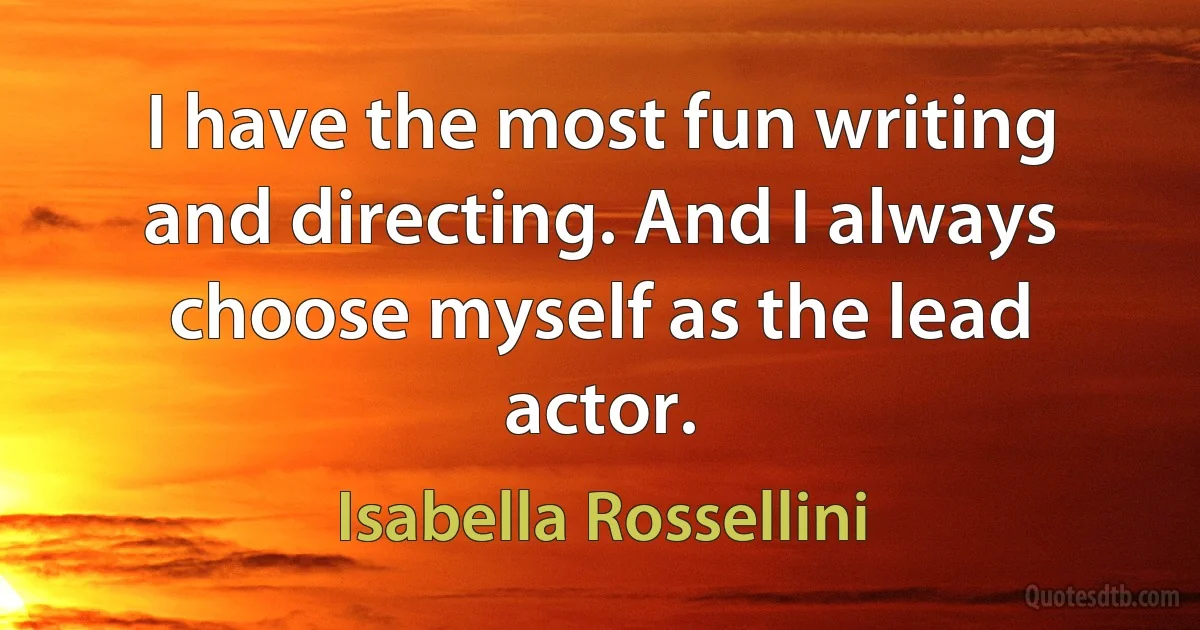 I have the most fun writing and directing. And I always choose myself as the lead actor. (Isabella Rossellini)