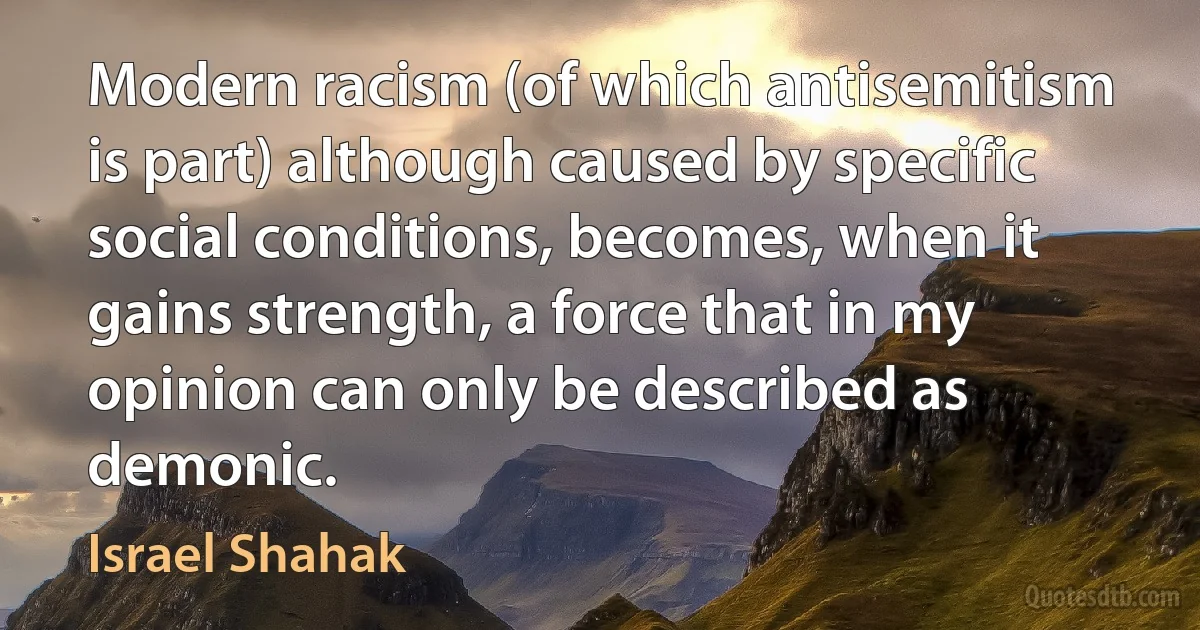 Modern racism (of which antisemitism is part) although caused by specific social conditions, becomes, when it gains strength, a force that in my opinion can only be described as demonic. (Israel Shahak)