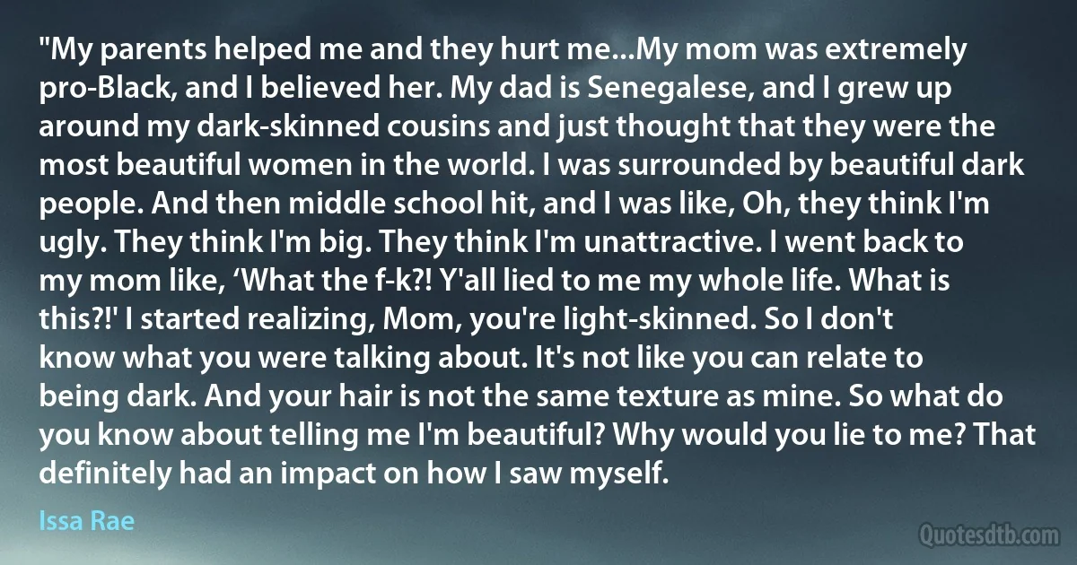 "My parents helped me and they hurt me...My mom was extremely pro-Black, and I believed her. My dad is Senegalese, and I grew up around my dark-skinned cousins and just thought that they were the most beautiful women in the world. I was surrounded by beautiful dark people. And then middle school hit, and I was like, Oh, they think I'm ugly. They think I'm big. They think I'm unattractive. I went back to my mom like, ‘What the f-k?! Y'all lied to me my whole life. What is this?!' I started realizing, Mom, you're light-skinned. So I don't know what you were talking about. It's not like you can relate to being dark. And your hair is not the same texture as mine. So what do you know about telling me I'm beautiful? Why would you lie to me? That definitely had an impact on how I saw myself. (Issa Rae)