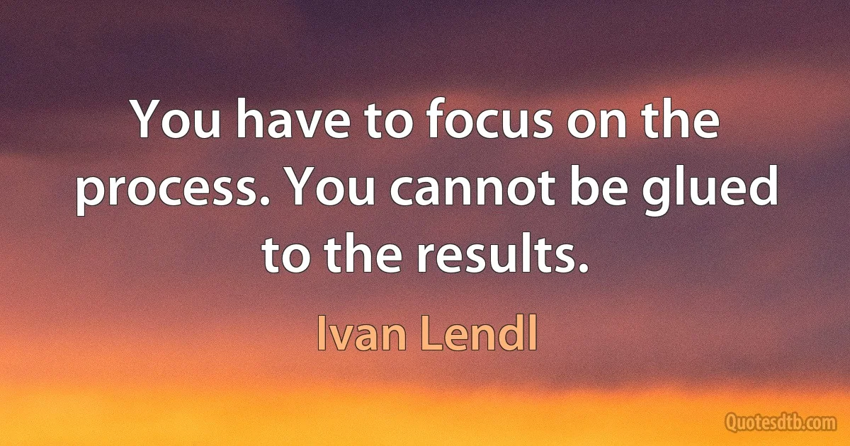 You have to focus on the process. You cannot be glued to the results. (Ivan Lendl)