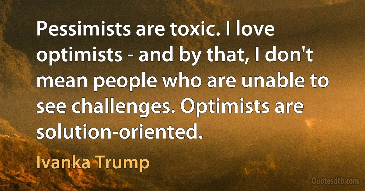 Pessimists are toxic. I love optimists - and by that, I don't mean people who are unable to see challenges. Optimists are solution-oriented. (Ivanka Trump)