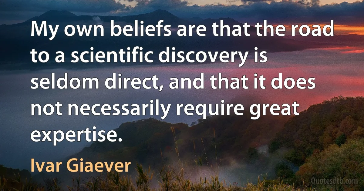 My own beliefs are that the road to a scientific discovery is seldom direct, and that it does not necessarily require great expertise. (Ivar Giaever)