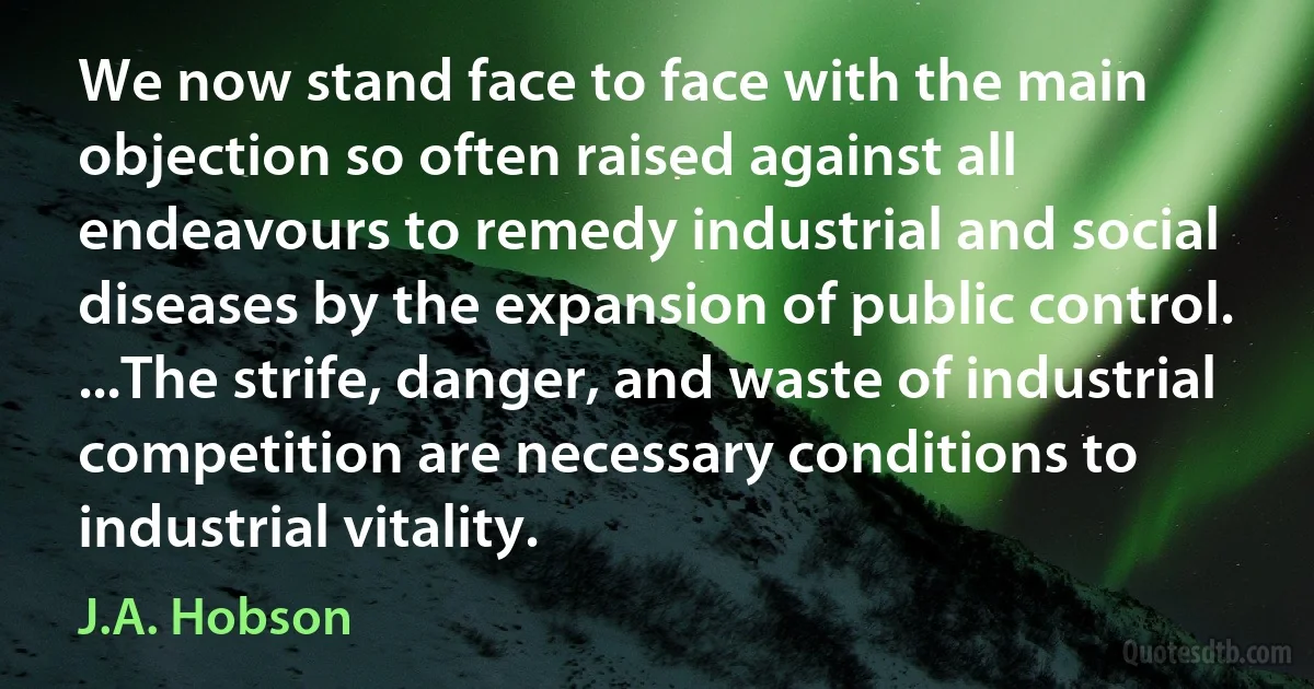 We now stand face to face with the main objection so often raised against all endeavours to remedy industrial and social diseases by the expansion of public control. ...The strife, danger, and waste of industrial competition are necessary conditions to industrial vitality. (J.A. Hobson)