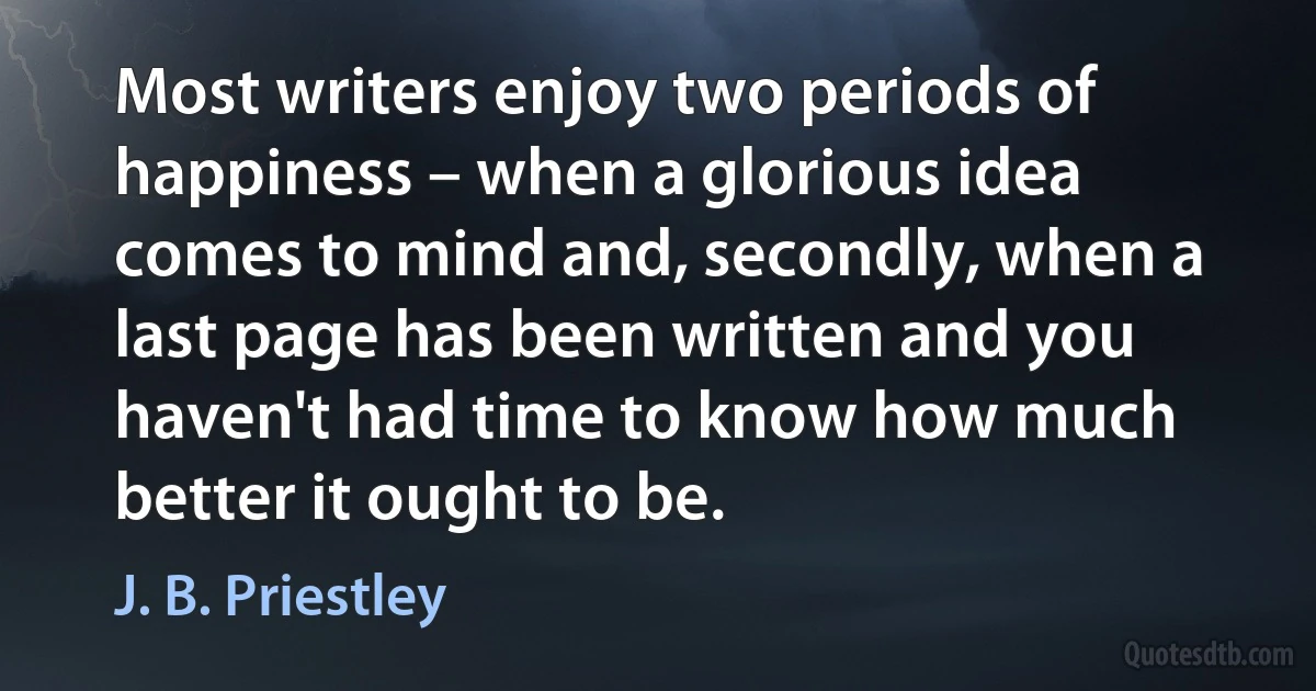 Most writers enjoy two periods of happiness – when a glorious idea comes to mind and, secondly, when a last page has been written and you haven't had time to know how much better it ought to be. (J. B. Priestley)