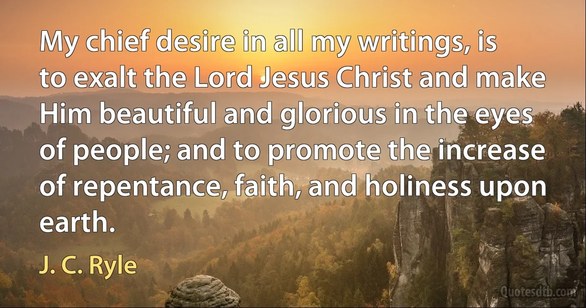 My chief desire in all my writings, is to exalt the Lord Jesus Christ and make Him beautiful and glorious in the eyes of people; and to promote the increase of repentance, faith, and holiness upon earth. (J. C. Ryle)