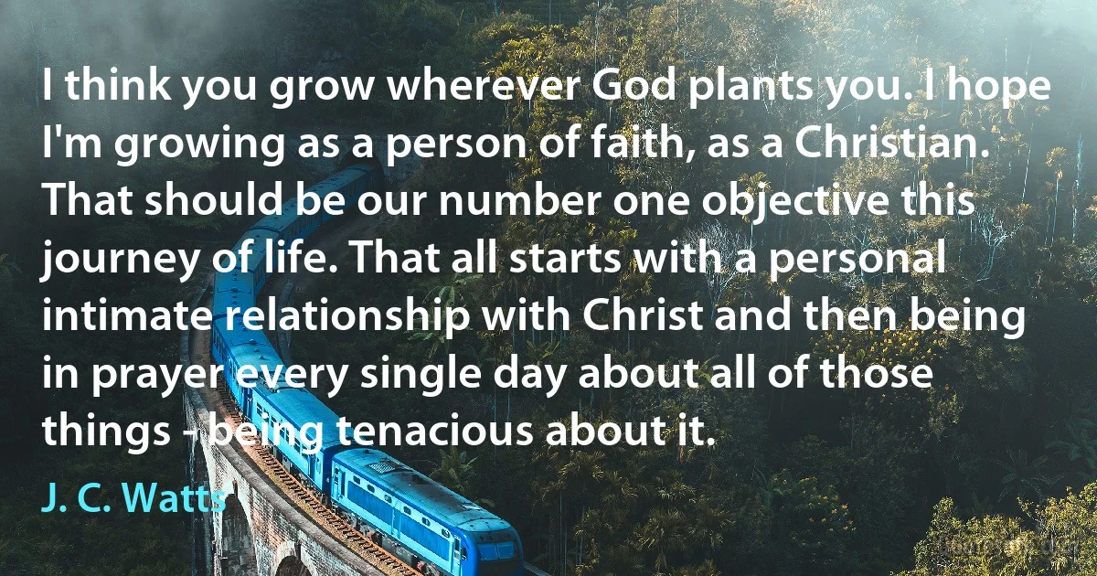 I think you grow wherever God plants you. I hope I'm growing as a person of faith, as a Christian. That should be our number one objective this journey of life. That all starts with a personal intimate relationship with Christ and then being in prayer every single day about all of those things - being tenacious about it. (J. C. Watts)