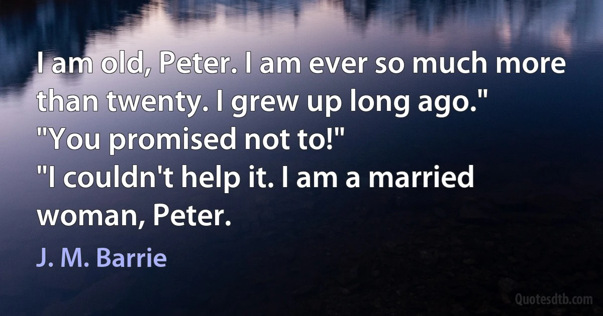 I am old, Peter. I am ever so much more than twenty. I grew up long ago."
"You promised not to!"
"I couldn't help it. I am a married woman, Peter. (J. M. Barrie)