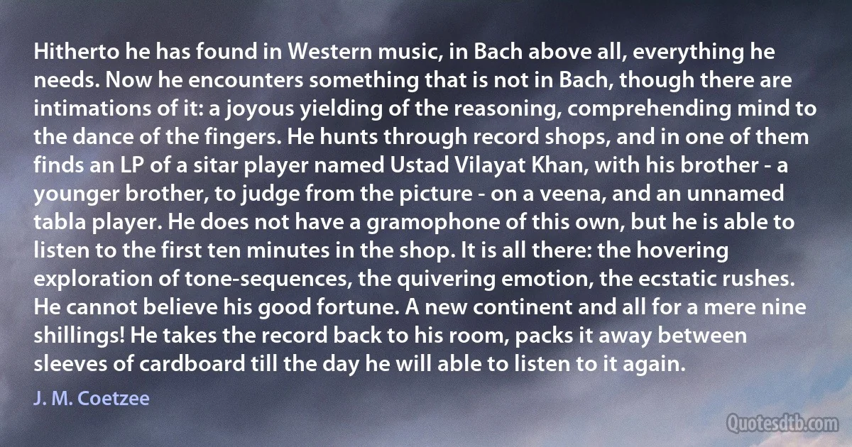 Hitherto he has found in Western music, in Bach above all, everything he needs. Now he encounters something that is not in Bach, though there are intimations of it: a joyous yielding of the reasoning, comprehending mind to the dance of the fingers. He hunts through record shops, and in one of them finds an LP of a sitar player named Ustad Vilayat Khan, with his brother - a younger brother, to judge from the picture - on a veena, and an unnamed tabla player. He does not have a gramophone of this own, but he is able to listen to the first ten minutes in the shop. It is all there: the hovering exploration of tone-sequences, the quivering emotion, the ecstatic rushes. He cannot believe his good fortune. A new continent and all for a mere nine shillings! He takes the record back to his room, packs it away between sleeves of cardboard till the day he will able to listen to it again. (J. M. Coetzee)