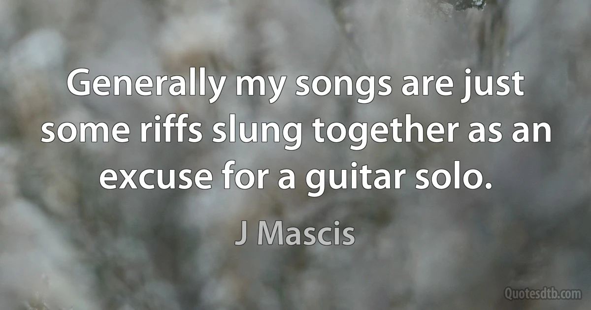 Generally my songs are just some riffs slung together as an excuse for a guitar solo. (J Mascis)