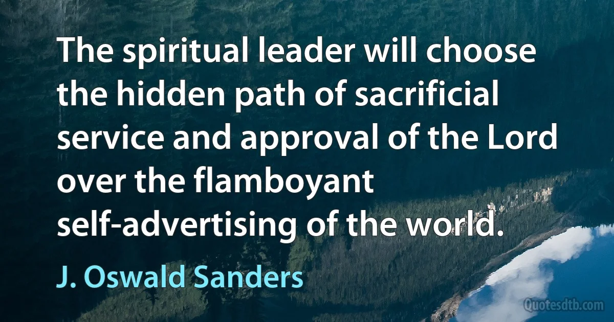 The spiritual leader will choose the hidden path of sacrificial service and approval of the Lord over the flamboyant self-advertising of the world. (J. Oswald Sanders)