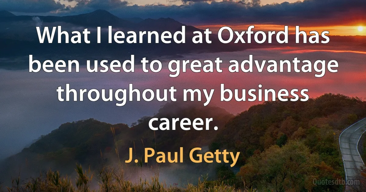 What I learned at Oxford has been used to great advantage throughout my business career. (J. Paul Getty)