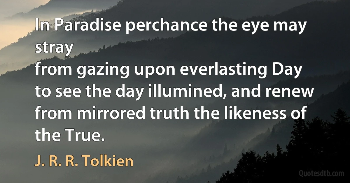 In Paradise perchance the eye may stray
from gazing upon everlasting Day
to see the day illumined, and renew
from mirrored truth the likeness of the True. (J. R. R. Tolkien)