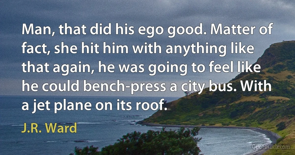 Man, that did his ego good. Matter of fact, she hit him with anything like that again, he was going to feel like he could bench-press a city bus. With a jet plane on its roof. (J.R. Ward)