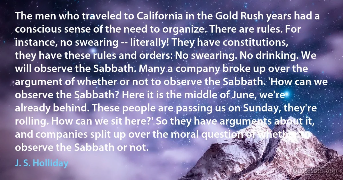 The men who traveled to California in the Gold Rush years had a conscious sense of the need to organize. There are rules. For instance, no swearing -- literally! They have constitutions, they have these rules and orders: No swearing. No drinking. We will observe the Sabbath. Many a company broke up over the argument of whether or not to observe the Sabbath. 'How can we observe the Sabbath? Here it is the middle of June, we're already behind. These people are passing us on Sunday, they're rolling. How can we sit here?' So they have arguments about it, and companies split up over the moral question of whether to observe the Sabbath or not. (J. S. Holliday)