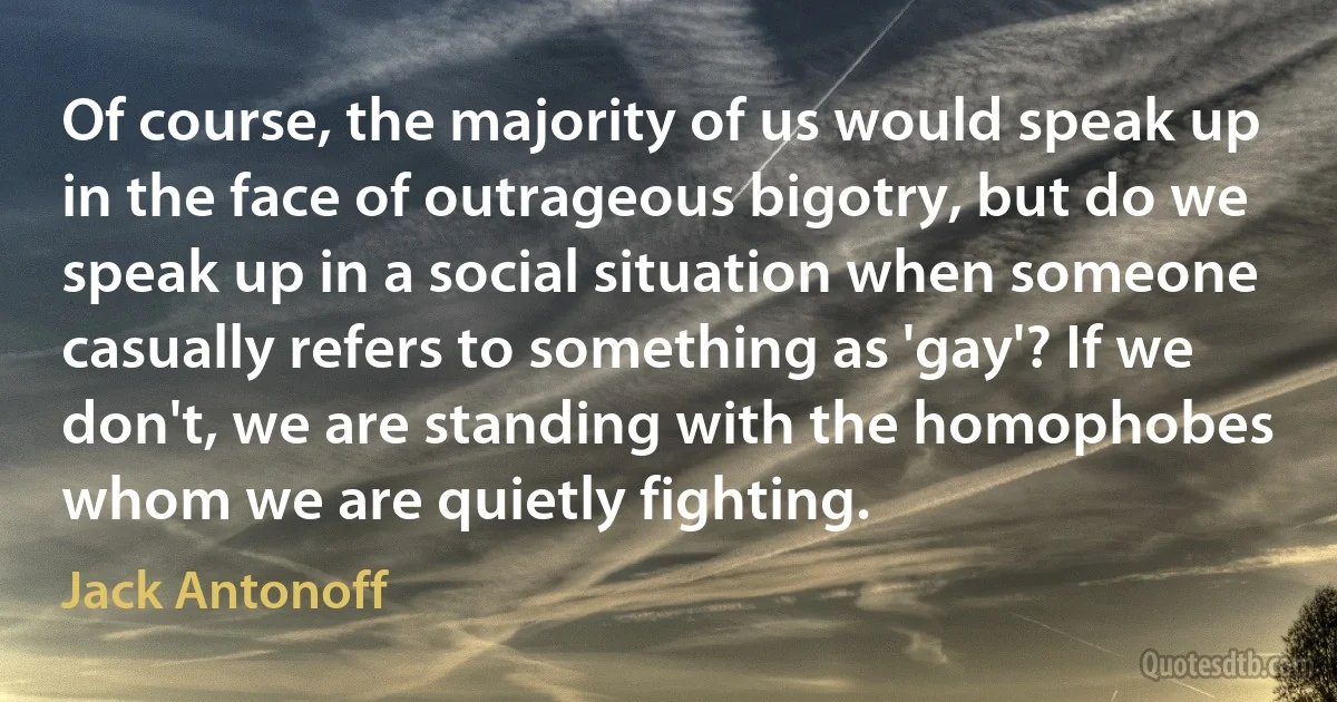 Of course, the majority of us would speak up in the face of outrageous bigotry, but do we speak up in a social situation when someone casually refers to something as 'gay'? If we don't, we are standing with the homophobes whom we are quietly fighting. (Jack Antonoff)