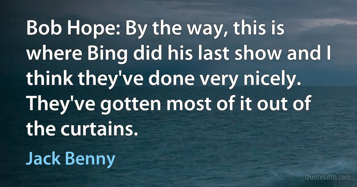 Bob Hope: By the way, this is where Bing did his last show and I think they've done very nicely. They've gotten most of it out of the curtains. (Jack Benny)