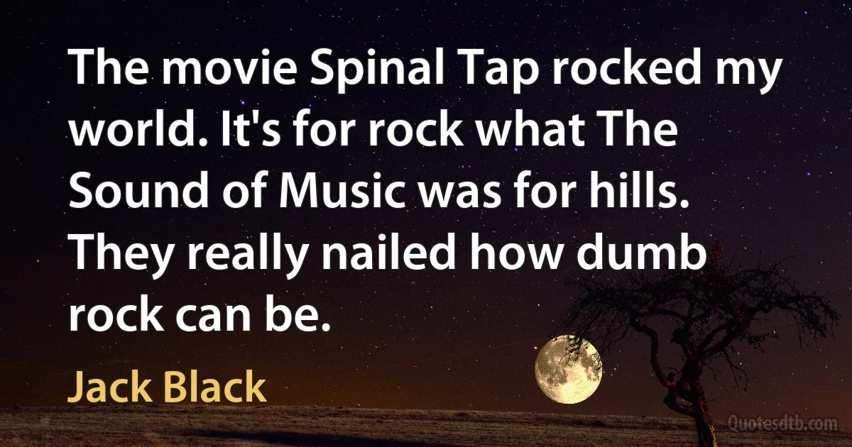 The movie Spinal Tap rocked my world. It's for rock what The Sound of Music was for hills. They really nailed how dumb rock can be. (Jack Black)