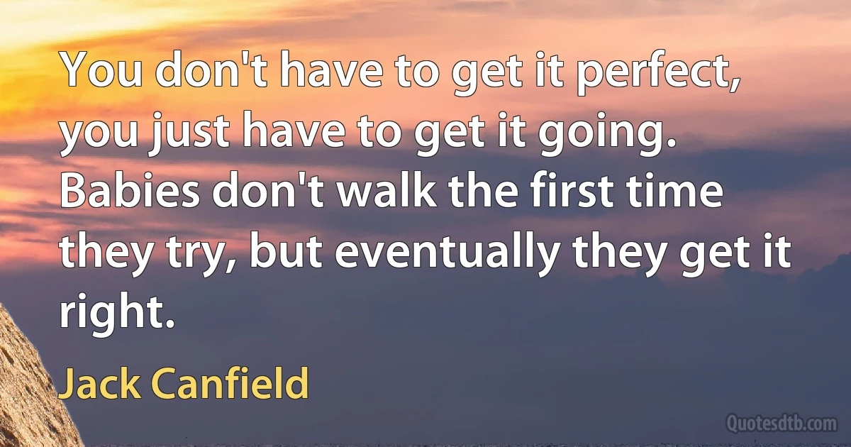 You don't have to get it perfect, you just have to get it going. Babies don't walk the first time they try, but eventually they get it right. (Jack Canfield)