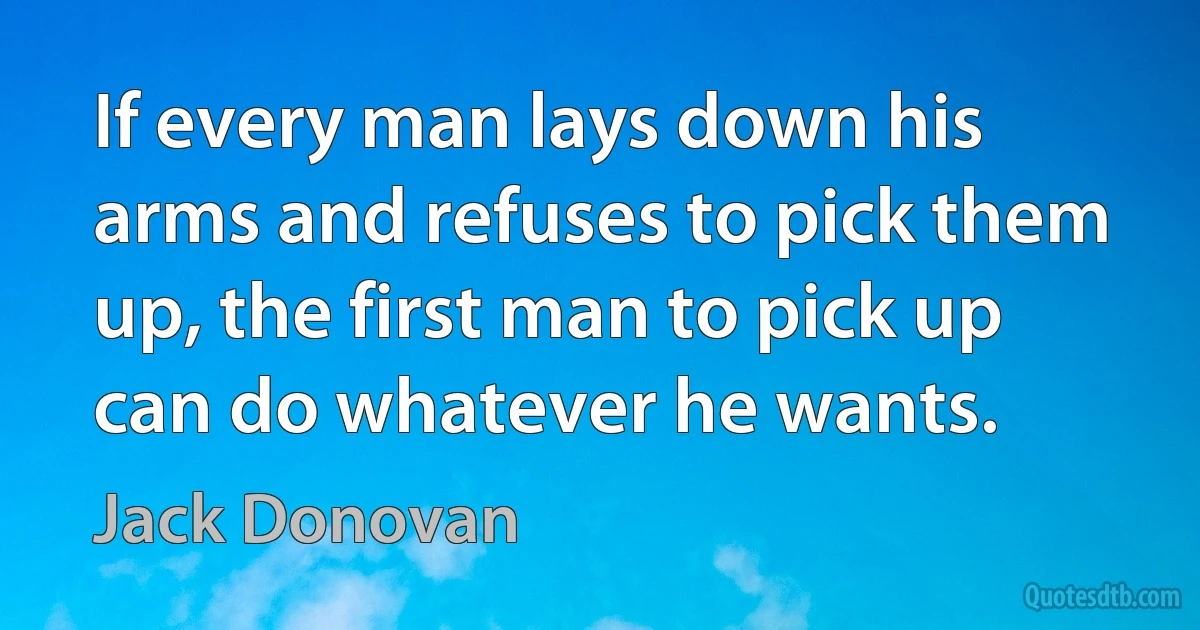 If every man lays down his arms and refuses to pick them up, the first man to pick up can do whatever he wants. (Jack Donovan)