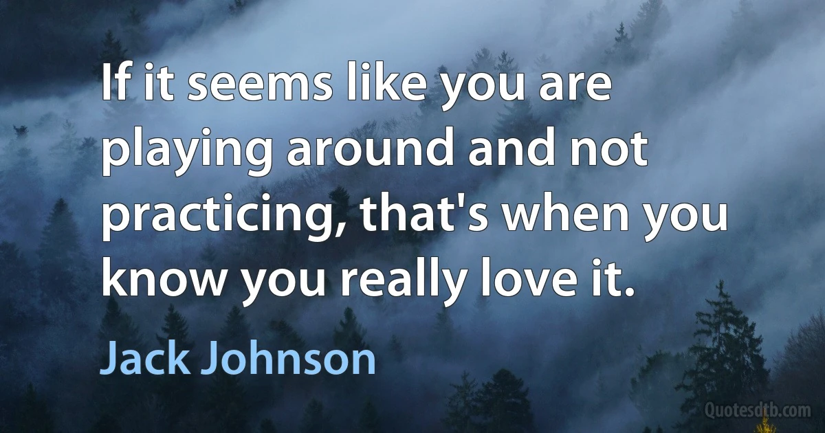 If it seems like you are playing around and not practicing, that's when you know you really love it. (Jack Johnson)