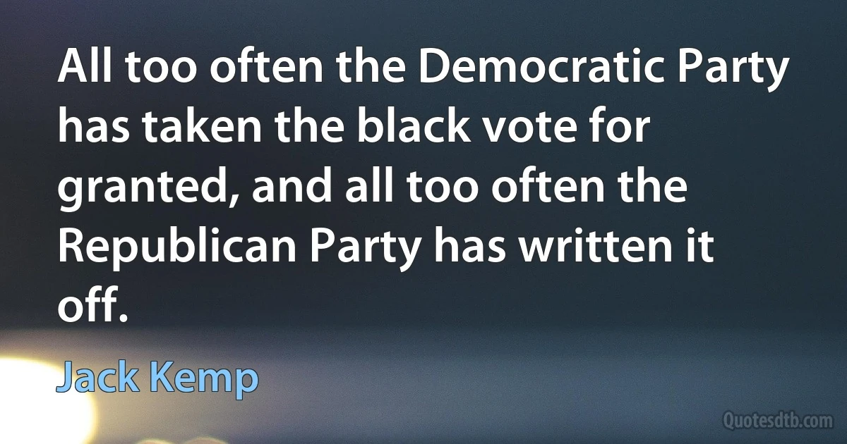 All too often the Democratic Party has taken the black vote for granted, and all too often the Republican Party has written it off. (Jack Kemp)