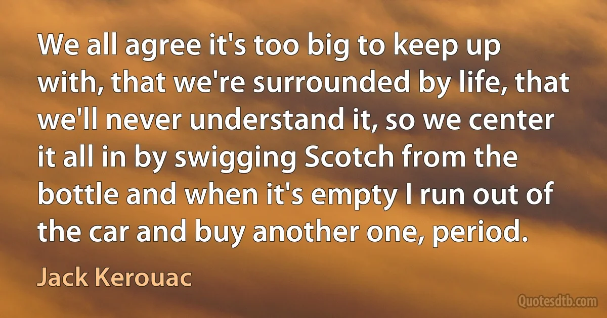 We all agree it's too big to keep up with, that we're surrounded by life, that we'll never understand it, so we center it all in by swigging Scotch from the bottle and when it's empty I run out of the car and buy another one, period. (Jack Kerouac)