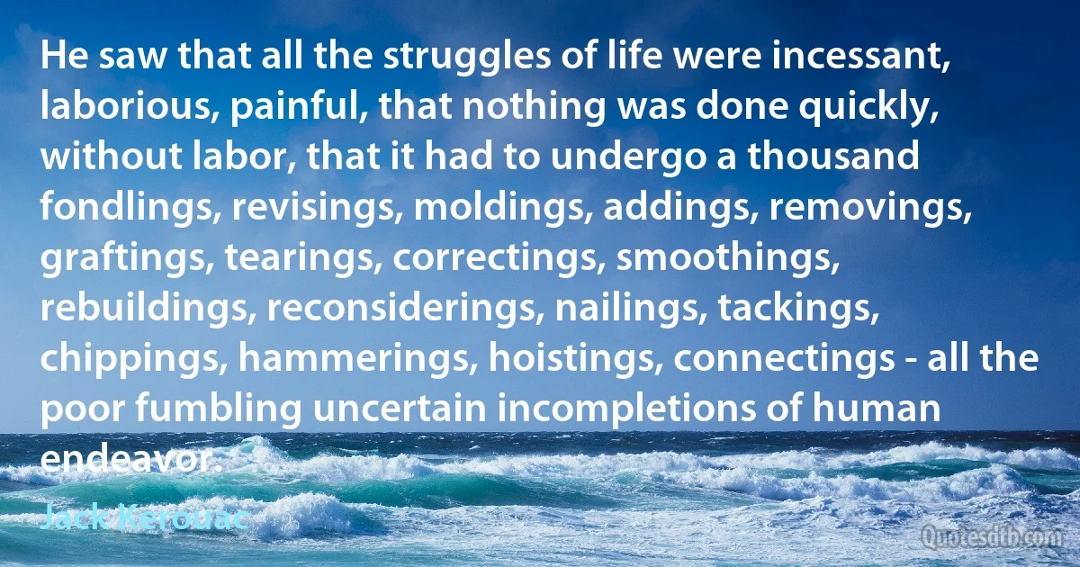 He saw that all the struggles of life were incessant, laborious, painful, that nothing was done quickly, without labor, that it had to undergo a thousand fondlings, revisings, moldings, addings, removings, graftings, tearings, correctings, smoothings, rebuildings, reconsiderings, nailings, tackings, chippings, hammerings, hoistings, connectings - all the poor fumbling uncertain incompletions of human endeavor. (Jack Kerouac)