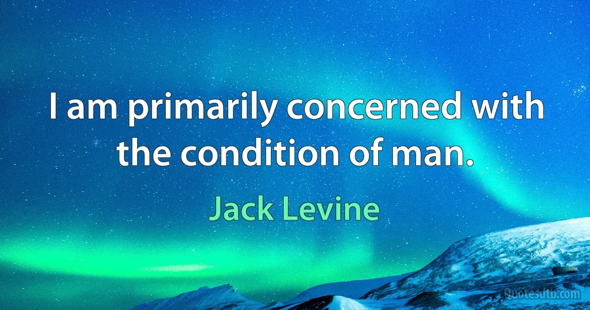 I am primarily concerned with the condition of man. (Jack Levine)