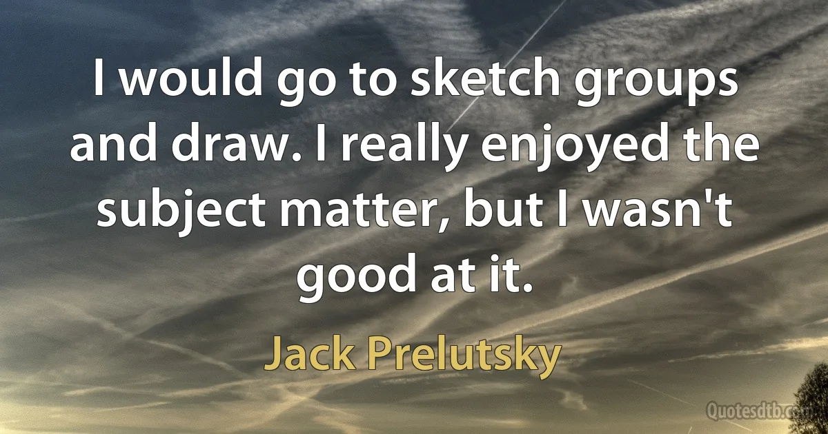 I would go to sketch groups and draw. I really enjoyed the subject matter, but I wasn't good at it. (Jack Prelutsky)