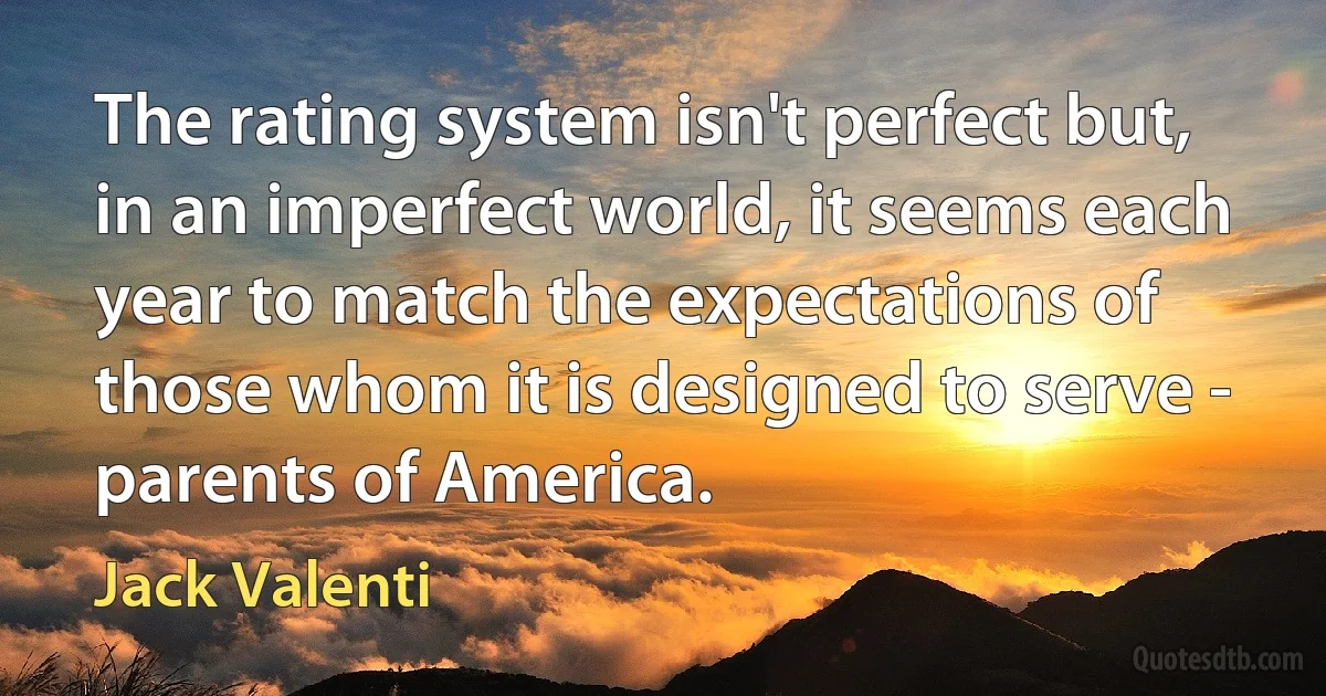 The rating system isn't perfect but, in an imperfect world, it seems each year to match the expectations of those whom it is designed to serve - parents of America. (Jack Valenti)