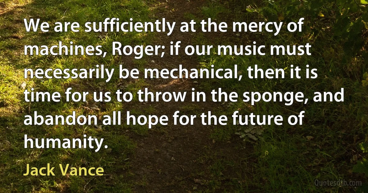 We are sufficiently at the mercy of machines, Roger; if our music must necessarily be mechanical, then it is time for us to throw in the sponge, and abandon all hope for the future of humanity. (Jack Vance)