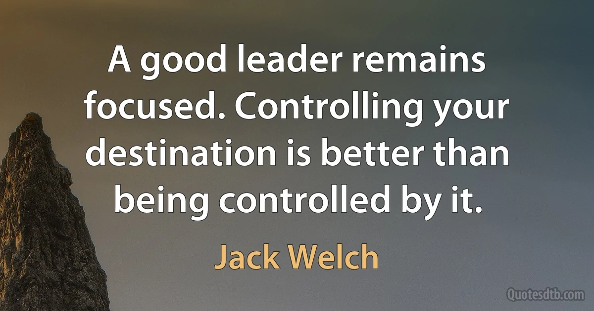 A good leader remains focused. Controlling your destination is better than being controlled by it. (Jack Welch)