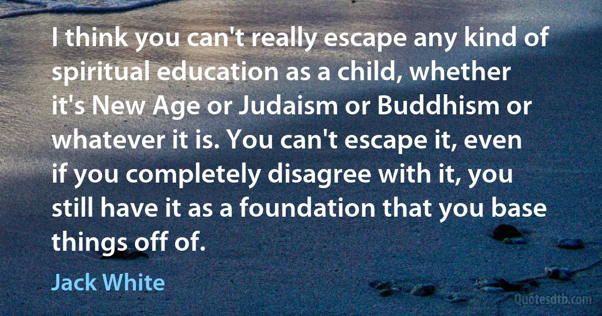 I think you can't really escape any kind of spiritual education as a child, whether it's New Age or Judaism or Buddhism or whatever it is. You can't escape it, even if you completely disagree with it, you still have it as a foundation that you base things off of. (Jack White)