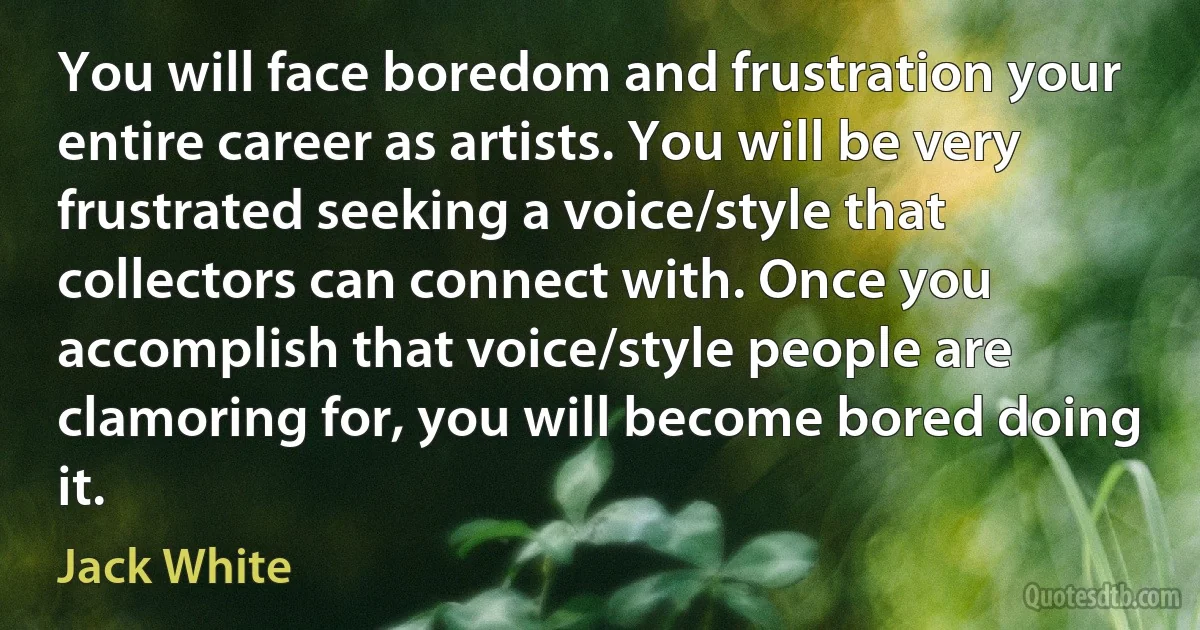 You will face boredom and frustration your entire career as artists. You will be very frustrated seeking a voice/style that collectors can connect with. Once you accomplish that voice/style people are clamoring for, you will become bored doing it. (Jack White)