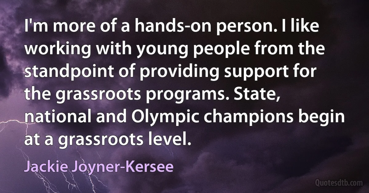 I'm more of a hands-on person. I like working with young people from the standpoint of providing support for the grassroots programs. State, national and Olympic champions begin at a grassroots level. (Jackie Joyner-Kersee)