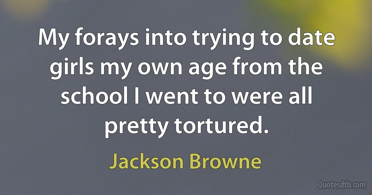 My forays into trying to date girls my own age from the school I went to were all pretty tortured. (Jackson Browne)