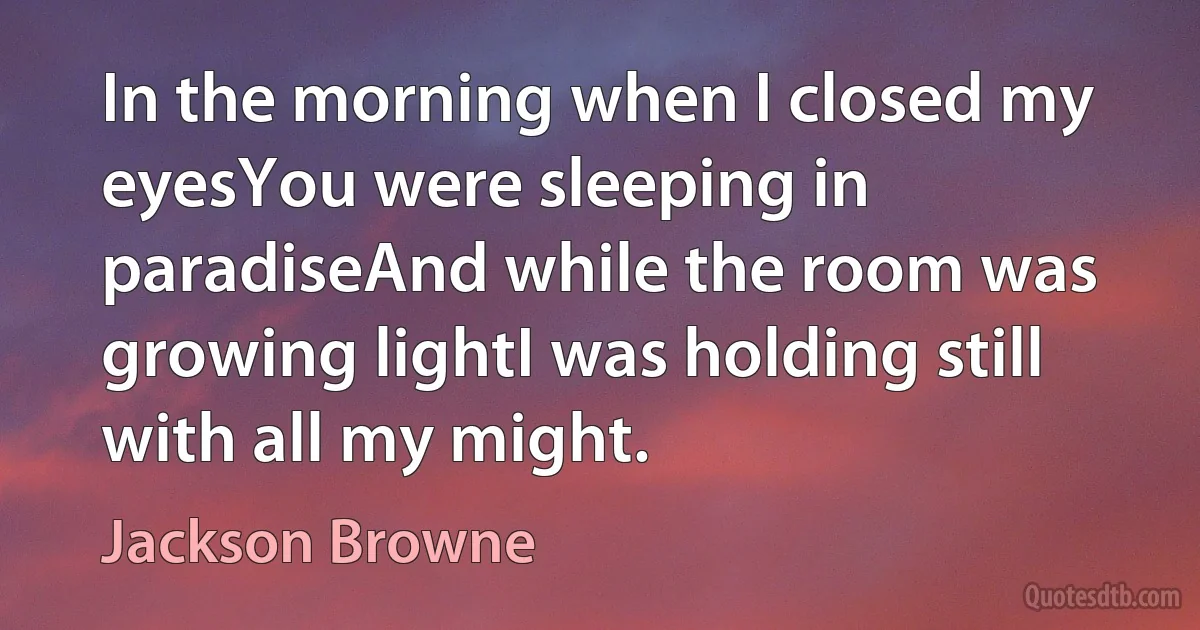 In the morning when I closed my eyesYou were sleeping in paradiseAnd while the room was growing lightI was holding still with all my might. (Jackson Browne)