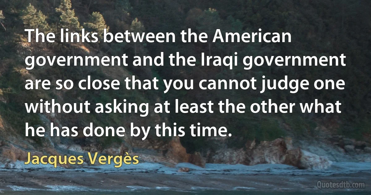 The links between the American government and the Iraqi government are so close that you cannot judge one without asking at least the other what he has done by this time. (Jacques Vergès)