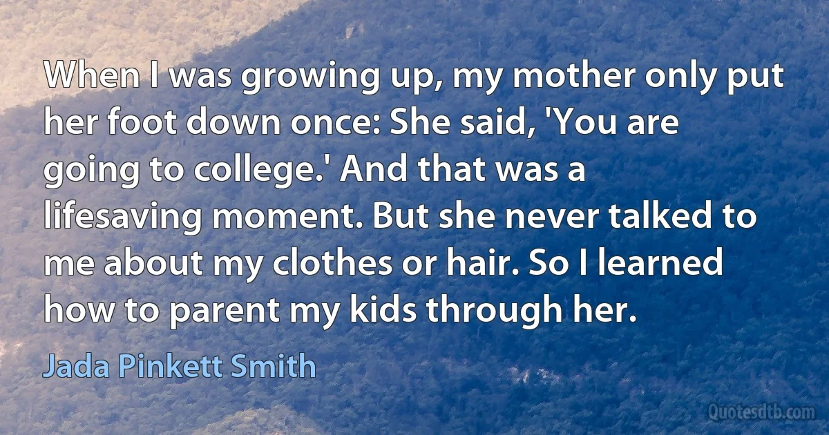 When I was growing up, my mother only put her foot down once: She said, 'You are going to college.' And that was a lifesaving moment. But she never talked to me about my clothes or hair. So I learned how to parent my kids through her. (Jada Pinkett Smith)